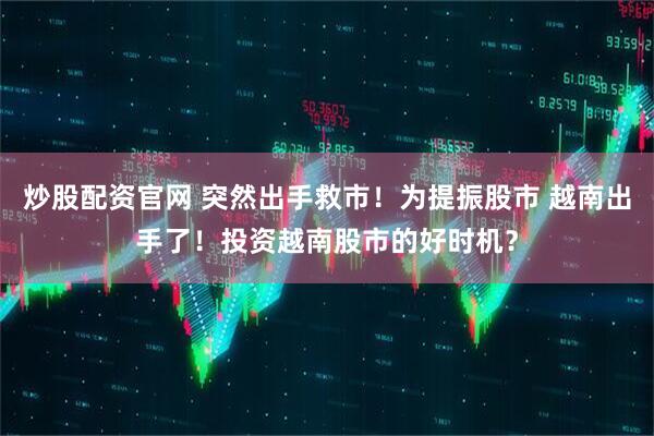 炒股配资官网 突然出手救市！为提振股市 越南出手了！投资越南股市的好时机？