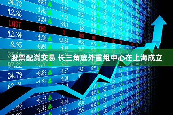 股票配资交易 长三角庭外重组中心在上海成立