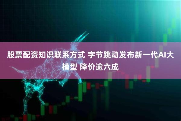 股票配资知识联系方式 字节跳动发布新一代AI大模型 降价逾六成
