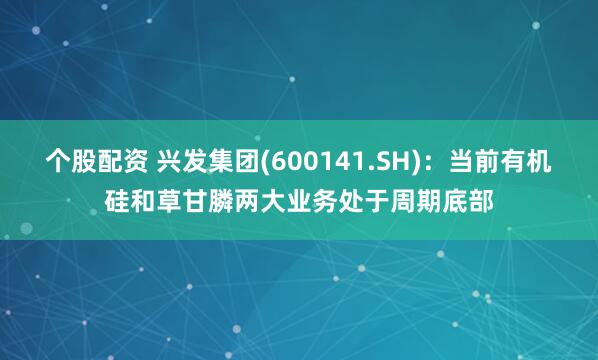 个股配资 兴发集团(600141.SH)：当前有机硅和草甘膦两大业务处于周期底部