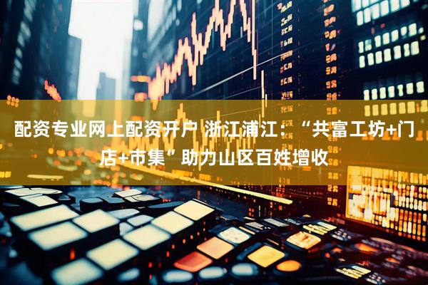 配资专业网上配资开户 浙江浦江：“共富工坊+门店+市集”助力山区百姓增收