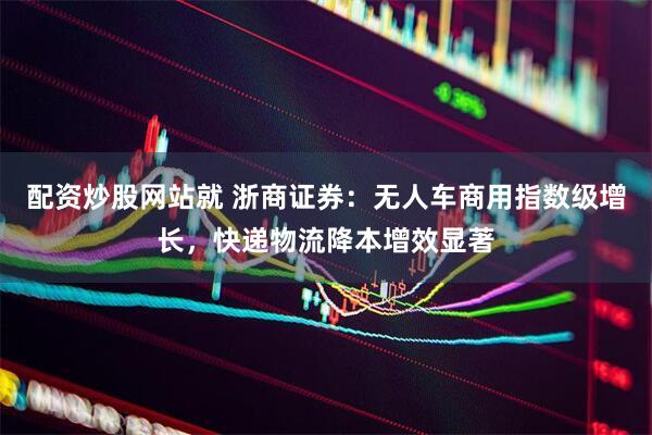 配资炒股网站就 浙商证券：无人车商用指数级增长，快递物流降本增效显著