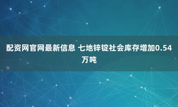配资网官网最新信息 七地锌锭社会库存增加0.54万吨