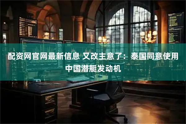 配资网官网最新信息 又改主意了：泰国同意使用中国潜艇发动机