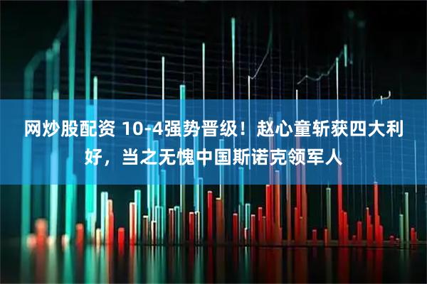 网炒股配资 10-4强势晋级!赵心童斩获四大利好,当之无愧中国斯诺克领军人