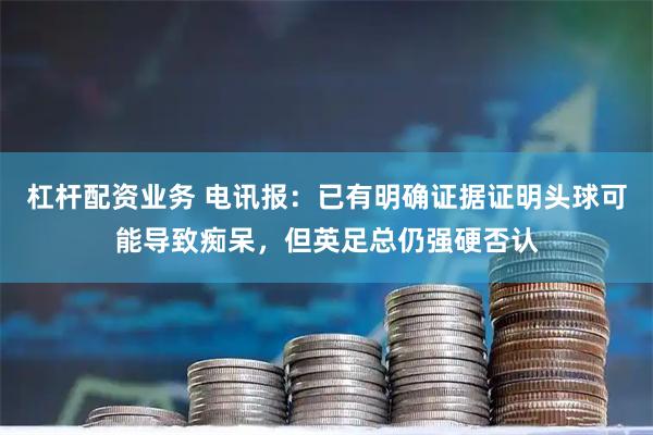 杠杆配资业务 电讯报：已有明确证据证明头球可能导致痴呆，但英足总仍强硬否认