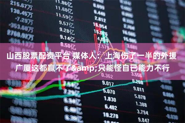 山西股票配资平台 媒体人：上海伤了一半的外援 广厦这都赢不了&只能怪自己能力不行