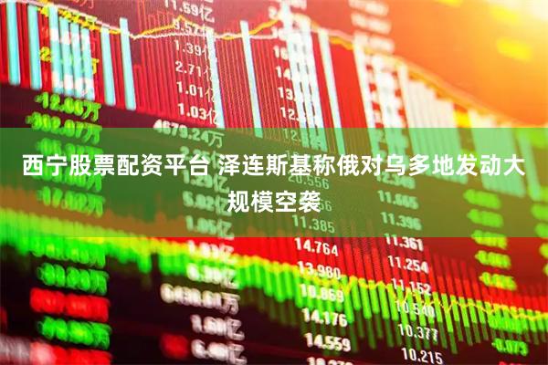 西宁股票配资平台 泽连斯基称俄对乌多地发动大规模空袭