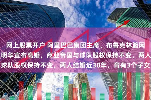 网上股票开户 阿里巴巴集团主席、布鲁克林篮网队主席蔡崇信与妻子吴明华宣布离婚，商业帝国与球队股权保持不变，两人结婚近30年，育有3个子女